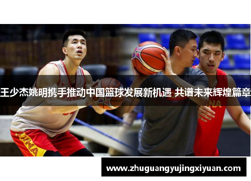王少杰姚明携手推动中国篮球发展新机遇 共谱未来辉煌篇章