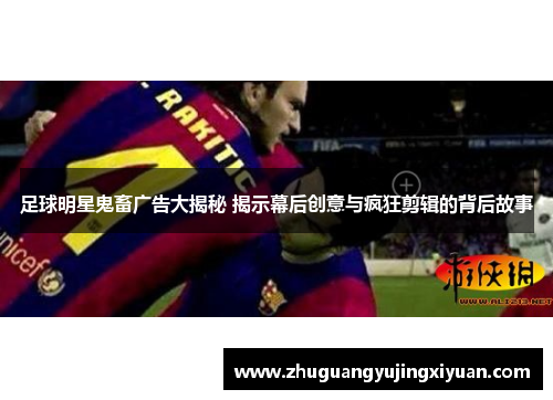 足球明星鬼畜广告大揭秘 揭示幕后创意与疯狂剪辑的背后故事