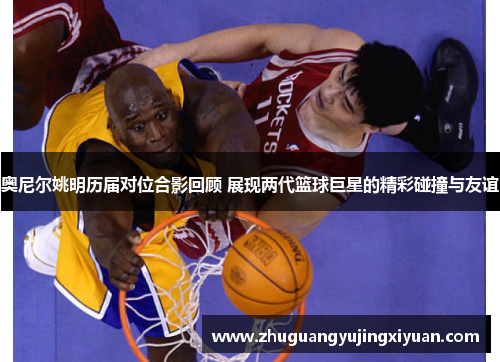 奥尼尔姚明历届对位合影回顾 展现两代篮球巨星的精彩碰撞与友谊