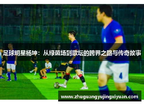 足球明星杨坤：从绿茵场到歌坛的跨界之路与传奇故事