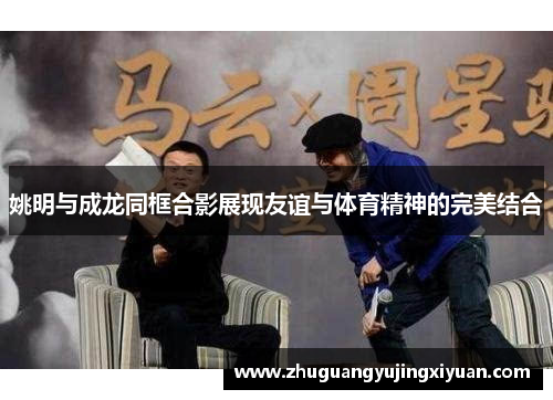 姚明与成龙同框合影展现友谊与体育精神的完美结合